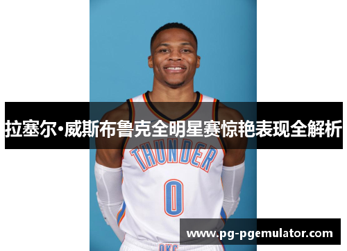 拉塞尔·威斯布鲁克全明星赛惊艳表现全解析