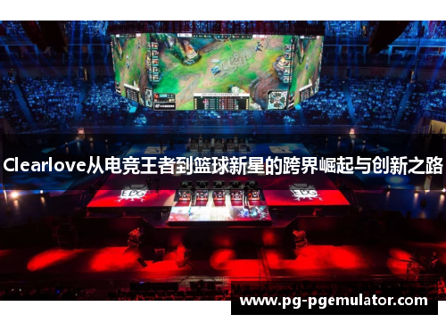 Clearlove从电竞王者到篮球新星的跨界崛起与创新之路