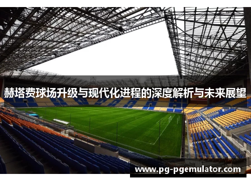 赫塔费球场升级与现代化进程的深度解析与未来展望