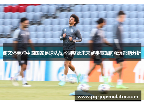谢文停赛对中国国家足球队战术调整及未来赛事表现的深远影响分析