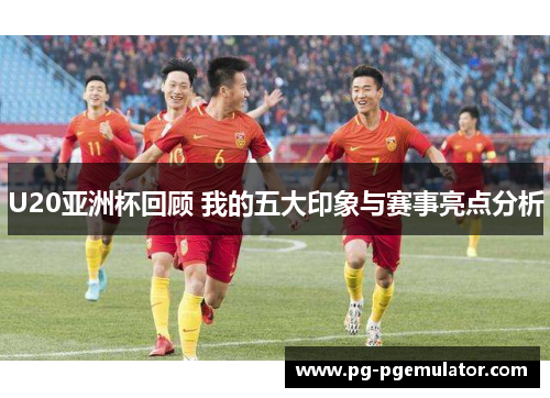 U20亚洲杯回顾 我的五大印象与赛事亮点分析