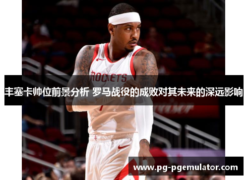 丰塞卡帅位前景分析 罗马战役的成败对其未来的深远影响