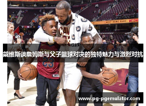 戴维斯谈詹姆斯与父子篮球对决的独特魅力与激烈对抗