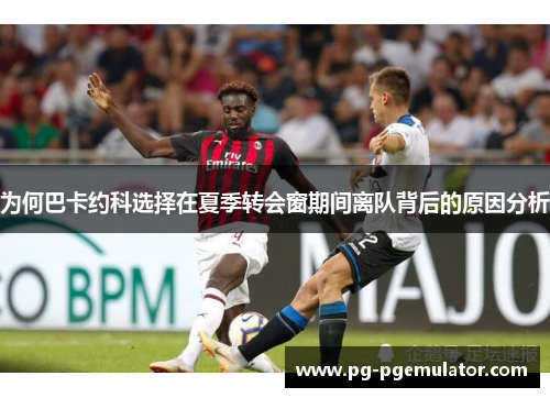 为何巴卡约科选择在夏季转会窗期间离队背后的原因分析