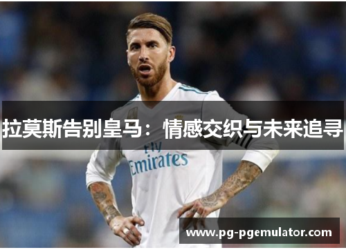 拉莫斯告别皇马：情感交织与未来追寻