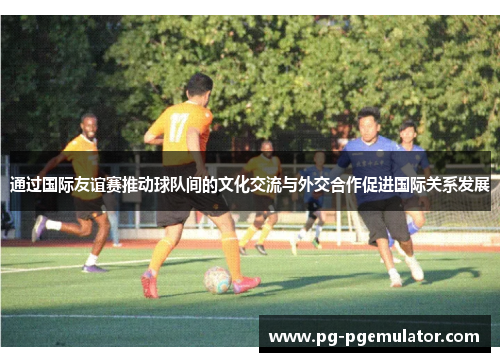 通过国际友谊赛推动球队间的文化交流与外交合作促进国际关系发展