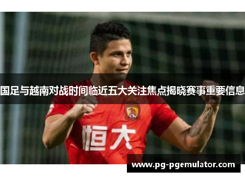 国足与越南对战时间临近五大关注焦点揭晓赛事重要信息