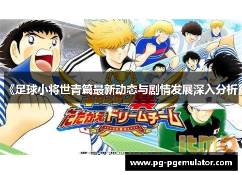 《足球小将世青篇最新动态与剧情发展深入分析》