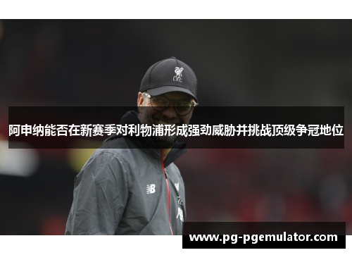阿申纳能否在新赛季对利物浦形成强劲威胁并挑战顶级争冠地位